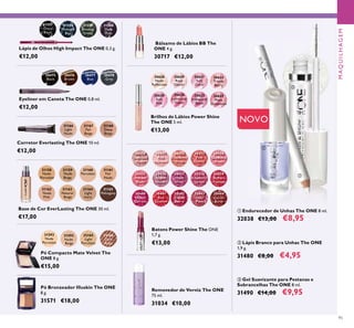 

95
30475
Black
30476
Brown
30478
Grey
30477
Blue
Eyeliner em Caneta The ONE 0,8 ml.
€12,00
Corretor Everlasting The ONE 10 ml.
€12,00
31166
Light
Nude
31168
Deep
Beige
31167
Fair
Beige
30430
Lustrous
Nude
30431
Pink
Hypnotic
30432
Rosewood
Gloss
30433
Pink
Dazzle
30434
Glistening
Rose
30435
Vibrant
Blush
30436
Clover
Haze
30437
Violet
Shine
30438
Raspberry
Sorbet
30439
Brilliant
Fuchsia
30440
Glazed
Currant
30441
Red
Ovation
30442
Trendy
Berry
30443
Sexy
Plum
30444
Cocoa
Burst
Batons Power Shine The ONE
1,7 g.
€13,00
Bálsamo de Lábios BB The
ONE 4 g.
30717 €12,00
30628
Nude
Reﬂection
30629
Rose
Glacier
30631
Soft
Coral
30633
Trendy
Berry
30630
Soft
Pink
30634
Luminous
Violet
30632
Iridescent
Blush
30635
Plum
Dimension
Brilhos de Lábios Power Shine
The ONE 5 ml.
€13,00
Lápis de Olhos High Impact The ONE 0,3 g.
€12,00
31158
Nude
Porcelain
31159
Nude
Beige
31160
Porcelain
31161
Fair
Nude
31165
Mahogany
31162
Nude
Pink
31163
Natural
Beige
31164
Light
Ivory
Base de Cor EverLasting The ONE 30 ml.
€17,00
31592
Nude
Porcelain
31593
Nude
Beige
32166
Dark
Beige
32165
Light
Porcelain
Pó Compacto Mate Velvet The
ONE 8 g.
€15,00
Removedor de Verniz The ONE
75 ml.
31034 €10,00
 Lápis Branco para Unhas The ONE
1,9 g.
31480 €8,00 €4,95
 Gel Suavizante para Pestanas e
Sobrancelhas The ONE 8 ml.
31490 €14,00 €9,95
 Endurecedor de Unhas The ONE 8 ml.
32038 €13,00 €8,95
31557
Onyx
Black
31558
Midnight
Blue
31559
Amazon
Green
31560
Deep
Plum
NOVO
Pó Bronzeador Illuskin The ONE
8 g.
31571 €18,00

MAQUILHAGEM
 