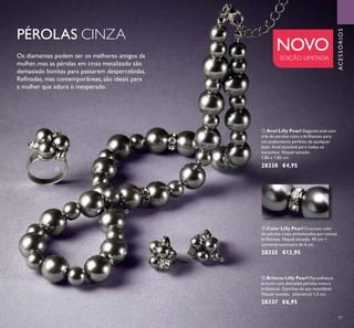 


97
NOVO
EDIÇÃO LIMITADA
PÉROLAS CINZA
Os diamantes podem ser os melhores amigos da
mulher, mas as pérolas em cinza metalizado são
demasiado bonitas para passarem despercebidas.
Reﬁnadas, mas contemporâneas, são ideais para
a mulher que adora o inesperado.
 Colar Lilly Pearl Gracioso colar
de pérolas cinza embelezadas por contas
brilhantes. Níquel testado. 45 cm +
corrente extensora de 6 cm.
28335 €12,95
 Brincos Lilly Pearl Maravilhosos
brincos com delicadas pérolas cinza e
brilhantes. Ganchos de aço inoxidável.
Níquel testado. (diâmetro) 1,5 cm.
28337 €6,95
 Anel Lilly Pearl Elegante anel com
trio de pérolas cinza e brilhantes para
um acabamento perfeito de qualquer
look. Anel ajustável para todos os
tamanhos. Níquel testado.
1,85 x 1,85 cm.
28338 €4,95
ACESSÓRIOS
 