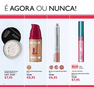98
EDIÇÃO LIMITADAPó Solto Studio Artist
Oriﬂame Beauty 7 g.
24079 €14,00
€7,95
Batom em Lápis Power Shine
3,9 g.
€12,00
€6,95
30389
Golden
Gloss
30389GoldenGloss
30390
Pink
Delight
30391
Rosewood
Sheen
Brilho de Lábios Power Shine
Juicy 5 ml.
€13,00
€7,95
26560
Delicious
Strawberry
24924
Warm
Sand
Base de Cor EverLasting
30 ml.
€15,00
€8,95
É AGORA OU NUNCA!
 