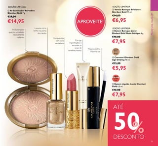 99
EDIÇÃO LIMITADA
EDIÇÃO LIMITADA
EDIÇÃO LIMITADA
APROVEITE!
Luxuosa cor e
brilho na ponta
dos dedos
ቦ Batom Líquido Iconic Giordani
Gold 4,5 ml.
€16,00
€7,95
30955
Lucent
Pink
Máximo brilho,
Máxima cor
ባ Verniz Baroque Brilliance
Giordani Gold 11 ml.
€14,00
€6,95
31126DramaticGold
ብ Corretor Giordani Gold
Age Defying 10 ml.
€15,00
€5,95
30377
Ivory
Beige
ቢ Pó Iluminador Portoﬁno
Giordani Gold 7 g.
€29,00
€14,95
Corrige
imperfeições e
esconde os
sinais de
envelhecimento
Pó iluminador
que cria um efeito
naturalmente
radiante.
ቤ Batom Baroque Jewel
Giodani Gold Nude Intrique 4 g.
€16,00
€7,95
31129RoyalCamellia
30773 Natural Glow
Enriquecidos
com ouro
verdadeiro
ATÉ
50%DESCONTO
ቢ
ባ
ቤ
ብ
ቦ
MAQUILHAGEM
 