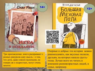 Озорные и добрые эти истории можно
рекомендовать, как вкусные пилюли,
друзьям, на которых напала грусть-
тоска. Лучше всего их читать в
компании разновозрастных людей, в
семье, например.
Три произведения книги раскрывают с
разных ракурсов одну мысль - о том,
что дети, даже совсем маленькие, не
говоря уж о подростках, могут очень
многое.
14+
12+
 