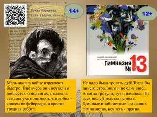 Не надо было трогать дуб! Тогда бы
ничего страшного и не случилось.
А когда тронули, тут и началось. Из
всех щелей полезла нечисть.
Домовые и кабинетные - за наших
гимназистов, нечисть - против.
14+
Мальчики на войне взрослеют
быстро. Ещё вчера они мечтали о
доблестях, о подвигах, о славе, а
сегодня уже понимают, что война -
совсем не фейерверк, а просто
трудная работа.
12+
 