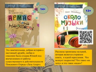 Эта замечательная, добрая история о
настоящей дружбе, любви и
спасении была создана Юлией под
впечатлением от работы
существующего в действительности
Поискового Отряда «Лиза Алерт».
Рассказы пронизаны музыкой,
которая является стержнем
книги, и идеей взросления. Что
волнует подростка? Что такое «не
хочу» и что такое «надо»?
14+
13+
 