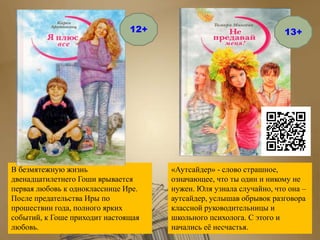 В безмятежную жизнь
двенадцатилетнего Гоши врывается
первая любовь к однокласснице Ире.
После предательства Иры по
прошествии года, полного ярких
событий, к Гоше приходит настоящая
любовь.
«Аутсайдер» - слово страшное,
означающее, что ты один и никому не
нужен. Юля узнала случайно, что она –
аутсайдер, услышав обрывок разговора
классной руководительницы и
школьного психолога. С этого и
начались её несчастья.
12+ 13+
 