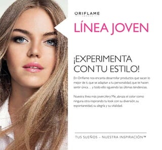 LÍNEA JOVEN
TUS SUEÑOS – NUESTRA INSPIRACIÓN™
¡EXPERIMENTA
CONTU ESTILO!
En Oriﬂame nos encanta desarrollar productos que sacan lo
mejor de ti, que se adaptan a tu personalidad, que te hacen
sentir única… y todo ello siguiendo las últimas tendencias.
Nuestra línea más joven,Very Me, abraza el color como
ninguna otra inspirando tu look con su diversión, su
espontaneidad, su alegría y su vitalidad.
 