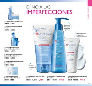 103
ቨ Limpiadora Facial Pure Skin
150 ml.
20164 10,00€ 7,95€
ቩ Limpiadora Exfoliante Pure
Skin 150 ml.
20194 11,00€ 7,95€
ባ Toallitas Limpiadoras Pure
Skin 25 uds.
30172 10,00€
ቦ Gel SOS Anti-Imperfecciones
Pure Skin 6 ml.
24752 9,00€
ቢ Tónico Facial Pure Skin 150 ml.
20620 11,00€
ቪ Hidratante Control de Brillos
Pure Skin 50 ml.
20167 10,00€ 7,95€
ብ Mascarilla Limpiadora Anti-
Espinillas Pure Skin 50 ml.
24202 10,00€
ቧ Mascarilla Exfoliante
Puriﬁcante Pure Skin 2 x 6 ml.
22418 4,00€
ቤ Tónico Anti-Espinillas
Intensivo Pure Skin 150 ml.
20166 11,00€
Refresca y
previene el
acné
Matiﬁca y reduce
la apariencia
de poros abiertos
Exfoliante
facial para
reducir los
granitos
LÍNEAJOVEN
ቨ
ቩ
ቪ
ቢ
ባ
ቤ
ብ
ቦ
ቧ
DÍ NO A LAS
IMPERFECCIONES
 