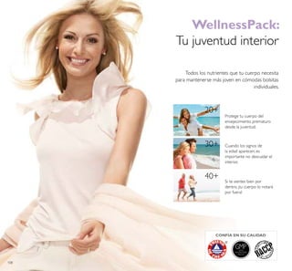 108
20+
30+
40+
GMPGOOD
MANUFACTURING
PRACTICE
CONFÍA EN SU CALIDAD
WellnessPack:
Tu juventud interior
Todos los nutrientes que tu cuerpo necesita
para mantenerse más joven en cómodas bolsitas
individuales.
Protege tu cuerpo del
envejecimiento prematuro
desde la juventud.
Cuando los signos de
la edad aparecen, es
importante no descuidar el
interior.
Si te sientes bien por
dentro, ¡tu cuerpo lo notará
por fuera!
 