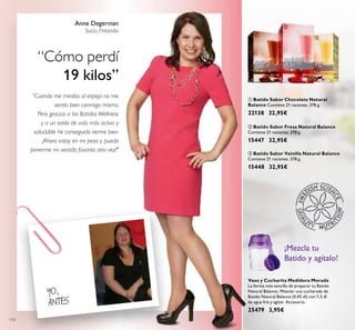 110
ባ Batido Sabor Fresa Natural Balance
Contiene 21 raciones. 378 g.
15447 32,95€
ቤ Batido Sabor Vainilla Natural Balance
Contiene 21 raciones. 378 g.
15448 32,95€
Vaso y Cucharita Medidora Morada
La forma más sencilla de preparar tu Batido
Natural Balance. Mezclar una cucharada de
Batido Natural Balance (0,45 dl) con 1,5 dl
de agua fría y agitar. Accesorio.
25479 3,95€
ቢ Batido Sabor Chocolate Natural
Balance Contiene 21 raciones. 378 g.
22138 32,95€
Anne Degerman
Socia, Finlandia
“Cómo perdí
19 kilos”
“Cuando me miraba al espejo no me
sentía bien conmigo misma.
Pero gracias a los Batidos Wellness
y a un estilo de vida más activo y
saludable he conseguido verme bien.
¡Ahora estoy en mi peso y puedo
ponerme mi vestido favorito otra vez!"
YO,
ANTES
¡Mezcla tu
Batido y agítalo!
ቢ
ባ
ቤ
 