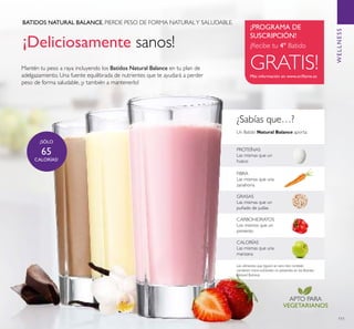 111
¡Deliciosamente sanos!
¿Sabías que…?
BATIDOS NATURAL BALANCE. PIERDE PESO DE FORMA NATURALY SALUDABLE.
Mantén tu peso a raya incluyendo los Batidos Natural Balance en tu plan de
adelgazamiento. Una fuente equilibrada de nutrientes que te ayudará a perder
peso de forma saludable, ¡y también a mantenerlo!
GRASAS
Las mismas que un
puñado de judías
FIBRA
Las mismas que una
zanahoria
Un Batido Natural Balance aporta:
CALORÍAS
Las mismas que una
manzana
CARBOHIDRATOS
Los mismos que un
pimiento
PROTEÍNAS
Las mismas que un
huevo
Los alimentos que ﬁguran en esta lista también
contienen micro-nutrientes no presentes en los Batidos
Natural Balance.
APTO PARA
VEGETARIANOS
Más información en www.oriﬂame.es
¡PROGRAMA DE
SUSCRIPCIÓN!
¡Recibe tu 4º Batido
GRATIS!
¡SÓLO
65
CALORÍAS!
WELLNESS
 