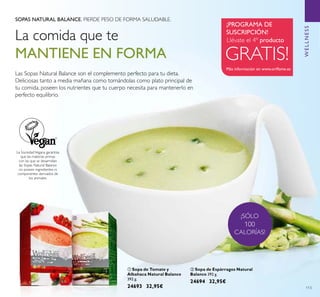 ቢ
ባ
113
SOPAS NATURAL BALANCE. PIERDE PESO DE FORMA SALUDABLE.
La SociedadVegana garantiza
que las materias primas
con las que se desarrollan
las Sopas Natural Balance
no poseen ingredientes ni
componentes derivados de
los animales.
ቢ Sopa de Tomate y
Albahaca Natural Balance
392 g.
24693 32,95€
ባ Sopa de Espárragos Natural
Balance 392 g.
24694 32,95€
La comida que te
MANTIENE EN FORMA GRATIS!
Más información en www.oriﬂame.es
Llévate el 4º producto
¡PROGRAMA DE
SUSCRIPCIÓN!
¡SÓLO
100
CALORÍAS!
Las Sopas Natural Balance son el complemento perfecto para tu dieta.
Deliciosas tanto a media mañana como tomándolas como plato principal de
tu comida, poseen los nutrientes que tu cuerpo necesita para mantenerlo en
perfecto equilibrio.
WELLNESS
 
