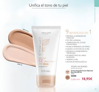 115
TRATAMIENTOS
Para todo tipo de pieles
TODAS LAS EDADES
9BENEFICIOS EN 1• PREVIENE LA APARICIÓN DE
MANCHAS
•TEZ MÁS LUMINOSA
• CORRECCIÓN DEL COLOR
INSTANTÁNEA
• AYUDA A MINIMIZAR LOS POROS
• SUAVIZA LATEXTURA DE LA PIEL
• PREVIENE EL ENVEJECIMIENTO
PREMATURO
• ACABADO MATE DE LARGA
DURACIÓN
• HIDRATA LA PIEL
• FACTOR DE PROTECCIÓN 20
Crema Facial CC Cream Optimals
Even Out SPF 20
50 ml.
28,00€
Cada uno 18,95€
Uniﬁca el tono de tu piel
30346
Light
30347
Medium
30346 Light
30347 Medium
 