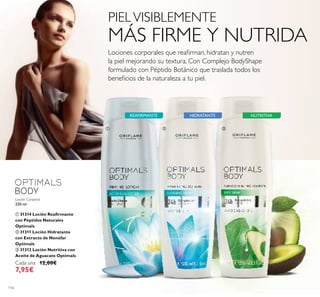 116
REAFIRMANTE HIDRATANTE NUTRITIVA
Loción Corporal
250 ml.
ቢ 31314 Loción Reaﬁrmante
con Péptidos Naturales
Optimals
ባ 31311 Loción Hidratante
con Extracto de Nenúfar
Optimals
ቤ 31312 Loción Nutritiva con
Aceite de Aguacate Optimals
Cada una 12,00€
7,95€
ቢ ባ ቤ
PIELVISIBLEMENTE
MÁS FIRME Y NUTRIDA
Lociones corporales que reaﬁrman, hidratan y nutren
la piel mejorando su textura. Con Complejo BodyShape
formulado con Péptido Botánico que traslada todos los
beneﬁcios de la naturaleza a tu piel.
 
