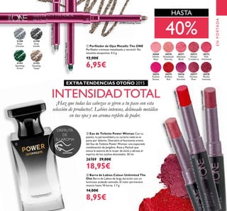 ቢ Perﬁlador de Ojos Metallic The ONE
Perﬁlador cremoso metalizado y retráctil. No
necesita sacapuntas. 0.3 g.
12,00€
6,95€
ቤ Barra de Labios Colour Unlimited The
One Barra de Labios de larga duración con un
luminoso acabado satinado. El color permanece
intacto hasta 10 horas. 1.7 g.
14,00€
8,95€
ባ Eau de Toilette Power Woman Con tu
pasión, tu personalidad y tu carisma nada se te
pone por delante. Descubre el fascinante aroma
del Eau de Toilette Power Woman: una especiada
combinación de Jengibre, Rosa y Pachuli que
evoca la esencia de la mujer de éxito y abraza el
espíritu de los sueños alcanzados. 50 ml.
26769 29,00€
18,95€
31789
Silver
Chrome
31790
Grey
Smoke
31791
Sparkling
Green
31792
Dazzling
Taupe
30569
Inﬁnite
Rose
30570
Rosewood
Eternity
30571
Absolute
Blush
30572
Always
Cranberry
30572AlwaysCranberry
30573
Pink
Unlimited
30574
Fuchsia
Excess
30575
Endless
Red
30575EndlessRed
30576
Violet
Extreme
30577
Forever
Plum
30577ForeverPlum
30578
Mocha
Intensity
31792 Dazzling Taupe
31789SilverChrome
31791SparklingGreen
ENPORTADA
DISFRUTA
DE
SU AROMA
HASTA
INTENSIDADTOTAL
¡Haz que todas las cabezas se giren a tu paso con esta
selección de productos!. Labios intensos, delineado metálico
en tus ojos y un aroma repleto de poder.
EXTRATENDENCIAS OTOÑO 2015
40%
ቢ
ባ
ቤ
 