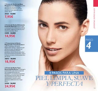 135
ቢ Crema de Noche con Rosa
Mosqueta Love Nature Rica crema
nutritiva con extracto de Rosa
Mosqueta que hidrata la piel seca
durante la noche dejándola suave y
sedosa. 50 ml.
30161 13,00€
7,95€
ባ Crema de Noche Hidratación
Profunda Optimals Textura súper
cremosa para una hidratación profunda
que ayuda a regenerar la piel muy seca
mientras duermes. 50 ml.
31095 24,00€
14,95€
ብ Crema de Noche Time
Reversing SkinGenist™ Prolonga la
juventud de tu piel mientras duermes
con su poderosa fórmula con
GenisteinSOY
, un nutriente encapsulado
que favorece su acción sobre las capas
más profundas de la piel. Nutre
intensamente, renueva tu piel y
disminuye visiblemente las arrugas.
50 ml.
24184 36,00€
24,95€
ቤ Tratamiento de Noche
Regenerador True Perfection El
nuevo Tratamiento de Noche
Regenerador hidrata y regenera la piel
durante la noche. Enriquecido con
Extracto de Árbol de Té Persa
pendiente y Ácido Glicólico para alisar
las primeras líneas de expresión, mejora
la textura, el tono y la luminosidad de la
piel. 50 ml.
30872 28,00€
18,95€
4 PASOS PARA UNA
PIEL LIMPIA, SUAVE
Y PERFECTA
4
¡OFERTASESPECIALES!
PASO
 