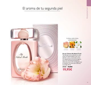 23
Eau de Toilette My Naked Truth
Tan delicada como la piel de una mujer,
el Eau de Toilette Naked Truth, es un
delicado, suave y conmovedor aroma.
Una segunda piel en forma de fragancia
que es tan naturalmente femenina y
soﬁsticada como la Flor del Algodón que
la compone. Un aroma que te abraza y
te protege. 50 ml.
31121 29,00€
19,95€
FLORAL AFRUTADA
AMADERADA
FLOR DE
ALGODÓN
OSMANTO
JAPONÉS
FLOR DE
MANZANA
FRAGANCIAS
El aroma de tu segunda piel
 