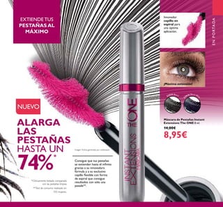 3
Máscara de Pestañas Instant
Extensions The ONE 8 ml.
14,00€
8,95€
Innovador
cepillo en
espiral para
una óptima
aplicación.
*Clínicamente testado comparado
con las pestañas limpias.
ALARGA
LAS
PESTAÑAS
HASTA UN
74%
*
Consigue que tus pestañas
se extiendan hasta el inﬁnito
gracias a su innovadora
fórmula y a su exclusivo
cepillo ﬂexible con forma
de espiral que consigue
resultados con sólo una
pasada**.
¡Máxima extensión!
**Test de consumo realizado en
103 mujeres.
EXTIENDE TUS
PESTAÑAS AL
MÁXIMO
Imagen ﬁcticia generada por ordenador.
ENPORTADA
NUEVO
32035 Black
3
2036 Black Blu
e
 