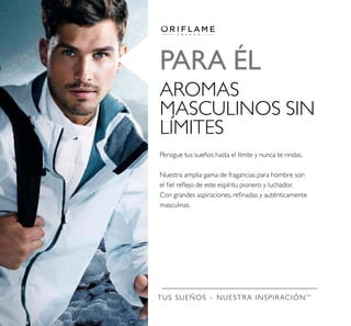 TUS SUEÑOS – NUESTRA INSPIRACIÓNTM
PARA ÉL
AROMAS
MASCULINOS SIN
LÍMITES
Persigue tus sueños hasta el límite y nunca te rindas.
Nuestra amplia gama de fragancias para hombre son
el ﬁel reﬂejo de este espíritu pionero y luchador.
Con grandes aspiraciones, reﬁnadas y auténticamente
masculinas.
 