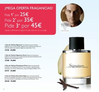 36
ባ Eau de Toilette Signature Zoom Captura el momento y
amplia tus horizontes con sus efervescentes acordes de Mandarina y la
elegante esencia de Abedul. 75 ml.
31288 31,00€
ቢ Eau de Toilette Signature Una fragancia para el hombre
elegante y con un estilo propio, Signature es un perfume afrutado con
notas de madera que expresa elegancia y deja huella. 75 ml.
12190 31,00€
ቤ Eau de Toilette Flamboyant Privé Captura la esencia del
amanecer con Flamboyant Privé. Un aroma fresco y absolutamente
masculino con cítricos chispeantes y notas de Musgo de Roble. 75 ml.
24737 31,00€
ብ Eau de Toilette Ascendant Aqua Un aroma que emana la
fuerza incomparable del océano y el poder efervescente de las olas con
sus notas acuáticas combinadas con la frescura del Pomelo. 75 ml.
30540 31,00€
VAINILLA
NUEZ MOSCADA
PERA
AMADERADA
A FRUTADA
Pide 1*
por 25€
Pide 2*
por 35€
Pide 3* por 45€
*iguales o diferentes en pag.36–39, pide cada uno con su código.
¡MEGA OFERTA FRAGANCIAS!
ቢ
 