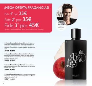 38
ብ Eau de Toilette Voyager Vive la aventura con sus notas
amaderadas. Una excitante combinación que hará que aﬂore tu
espíritu indomable. 75 ml.
21707 31,00€
ቤ Eau de Toilette Voyager Spirit Da rienda suelta a tu
espíritu aventurero con las notas especiadas del Eau de Toilette
Voyager Spirit. 75 ml.
25490 31,00€
ባ Eau de Toilette Men´s Collection Citrus Tonic
Revitalizante aroma con notas de madera que abren un aroma
con fondo cítrico y que expresan la seguridad del hombre y su
verdadera conﬁanza. 75 ml.
30058 27,00€
ቢ Eau de Toilette Be the Legend Con conﬁanza en uno
mismo, pero siempre alerta. Una esencia para un hombre de
contrastes que necesita el aroma sensual del cuero, la fresca
manzana y el inconfundíble aroma de los granos de Haba Tonka.
75 ml.
30468 31,00€
MADERA
ORIENTAL
AFRUTADA
CUERO
HABATONKA
MANZANA
¡MEGA OFERTA FRAGANCIAS!
ቢ
Pide 1*
por 25€
Pide 2*
por 35€
Pide 3*
por 45€*iguales o diferentes en pag.36–39, pide cada uno con su código.
 
