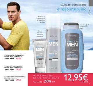 45
Cuidados eﬁcaces para
el aseo masculino
ባ Espuma de Afeitar para Piel
Sensible North For Men 200 ml.
14652 9,00€ 7,95€
ቤ Champú y Gel Fortiﬁcante 2 en 1
North For Men 250 ml.
15539 8,00€ 6,95€
ቢ Bálsamo Aftershave para Piel
Sensible North For Men 50 ml.
24468 9,00€ 7,95€
Suaviza tu piel
y fortalece tu
pelo
Suave
bálsamo
aftershave
hidratante
La fórmula
que necesitan
las pieles más
sensibles
SET NORTH FOR MEN
(Champú + Bálsamo + Espuma)
12,95€Valorado 26€ – ¡50%DTO! cod.462328
PARAÉL
45
ቢ
ባ
ቤ
 
