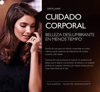 TUS SUEÑOS – NUESTRA INSPIRACIÓN™
CUIDADO
CORPORAL
BELLEZA DESLUMBRANTE
EN MENOSTIEMPO
Sencillo de usar pero con eicacia insuperable: es nuestra
máxima cuando hablamos de tratamientos de cuidado
corporal y del cabello.
Nuestras fórmulas exclusivas se traducen en productos de
belleza que te dejarán una sensación de frescura y un acabado
perfecto en cualquier momento. ¡Sin robarte tiempo para las
cosas importantes de la vida!
 