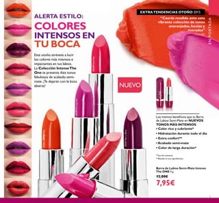 32245
C
oralBurst
32241OrangePop
32239DaringLilac
32240RoseRay
32242 Flamingo Fuchsia
32237BerryBlast
5
“Caerás rendida ante esta
vibrante colección de tonos
anaranjados,fucsias y
morados"
- Camille
ENPORTADA
Los mismos beneﬁcios que tu Barra
de Labios Semi-Mate en NUEVOS
TONOS MÁS INTENSOS:
• Color rico y cubriente*
• Hidratación durante todo el día
• Extra confort**
• Acabado semi-mate
• Color de larga duración*
Barra de Labios Semi-Mate Intense
The ONE 4 g.
12,00€
7,95€
NUEVO
Este otoño atrévete a lucir
los colores más intensos e
impactantes en tus labios.
La Colección IntenseThe
One te presenta diez tonos
fabulosos de acabado semi-
mate. ¡Te dejarán con la boca
abierta!
ALERTA ESTILO:
COLORES
INTENSOS EN
TU BOCA
*Test de consumo
**Basado en sus ingredientes
EXTRATENDENCIAS OTOÑO 2015
 