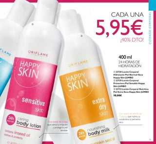 55
ቢ 23730 Loción Corporal
Hidratante Piel Normal-Seca
Happy Skin JUMBO
ባ 23729 Loción Corporal
Protectora Piel Sensible Happy
Skin JUMBO
ቤ 23733 Loción Corporal Nutritiva
Piel Extra Seca Happy Skin JUMBO
10,00€
400 ml
24 HORAS DE
HIDRATACIÓN
Con aceite de Linaza
que calma la irritación
y protege la piel
sensible
Con aceite de semilla de
Calabaza que nutre y a
condiciona la piel extra
seca
CADA UNA
5,95€¡40% DTO!
ባ
ቤ
CUIDADOCORPORAL
 