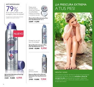 56
¡LA FRESCURA EXTREMA
ATUS PIES!
Spray Anti-Rozaduras Feet Up
Advanced 100 ml.
31681 11,00€ 6,95€
Espuma Efecto Frío Piernas
Cansadas Feet Up Advanced
150 ml.
21905 11,00€ 7,95€
Spray Desodorante para Pies
Feet Up Advanced 150 ml.
25448 12,00€ 8,95€
NUEVO
Protege los pies del
olor y la humedad
*Causadas por las rozaduras.Test de consumo
realizado en 80 mujeres y hombres.
ANTI-ROZADURAS
Mascarilla de Rescate para Pies
Feet Up Advanced 100 ml.
22689 11,00€
Déjala actuar
durante toda la
noche para hidratar
en profundidad,
suavizar las durezas,
y revitalizar tus pies.
Una poderosa inyección de frescura natural. Una excepcional
combinación de Menta y Kiwi que revitaliza y llena de
energía los pies absorbiendo la humedad y dejándolos
incréiblemente suaves y frescos. ¡El antídoto perfecto contra
el calor este verano!
MENTAY KIWI
Alivia las
piernas cansadas
79%de los usuarios siente sus pies
protegidos y libres de ampollas*
 
