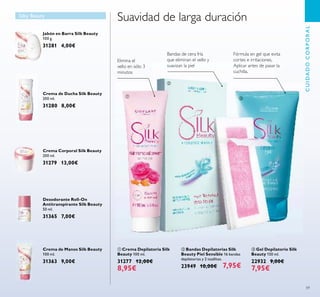 59
Crema Corporal Silk Beauty
200 ml.
31279 13,00€
Crema de Ducha Silk Beauty
200 ml.
31280 8,00€
Jabón en Barra Silk Beauty
100 g.
31281 4,00€
ቤ Gel Depilatorio Silk
Beauty 150 ml.
22932 9,00€
7,95€
ባ Bandas Depilatorias Silk
Beauty Piel Sensible 16 bandas
depilatorias y 2 toallitas.
23949 10,00€ 7,95€
Crema de Manos Silk Beauty
100 ml.
31363 9,00€
Desodorante Roll-On
Antitranspirante Silk Beauty
50 ml.
31365 7,00€
Silky Beauty
Bandas de cera fría
que eliminan el vello y
suavizan la piel
Fórmula en gel que evita
cortes e irritaciones.
Aplicar antes de pasar la
cuchilla.
Suavidad de larga duración
ቢ Crema Depilatoria Silk
Beauty 100 ml.
31277 12,00€
8,95€
Elimina el
vello en sólo 3
minutos
CUIDADOCORPORAL
ቢ
ባ
ቤ
 