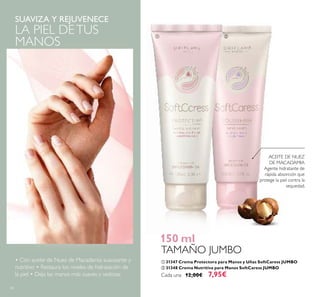 60
SUAVIZA Y REJUVENECE
LA PIEL DETUS
MANOS
ACEITE DE NUEZ
DE MACADAMIA
Agente hidratante de
rápida absorción que
protege la piel contra la
sequedad.
ቢ 31347 Crema Protectora para Manos y Uñas SoftCaress JUMBO
ባ 31348 Crema Nutritiva para Manos SoftCaress JUMBO
Cada una 12,00€ 7,95€
150 ml
TAMAÑO JUMBO
• Con aceite de Nuez de Macadamia suavizante y
nutritivo • Restaura los niveles de hidratación de
la piel • Deja las manos más suaves y sedosas
ቢ ባ
 