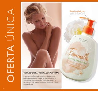 62
Delicado cuidado con
Extracto de Flor de Peonía
Los productos Feminelle están formulados con pH
neutro y ácido láctico natural para la higiene de la
zona íntima. Combinando los mejores aromas y los
ingredientes más suaves y efectivos, te sentirás fresca,
segura y limpia.
CUIDADO CALMANTE PARA ZONAS ÍNTIMAS
OFERTAÚNICA
ቢ
 