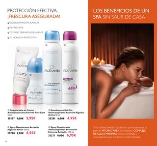 64
ብ Spray Desodorante
Antitranspirante Protección
Extrema Activelle 150 ml.
31271 9,00€ 6,95€
NO DEJA MANCHAS BLANCAS
SIN ALCOHOL
TESTADO DERMATOLÓGICAMENTE
24 HORAS DE PROTECCIÓN
ቤ Spray Desodorante Activelle
Algodón Activo 150 ml.
25280 9,00€ 6,95€
ባ Desodorante Roll-On
Antitranspirante Activelle Algodón
Activo 50 ml.
25281 6,00€ 4,95€
ቢ Desodorante en Crema
Antitranspirante Activelle Pure Care
50 ml.
30137 7,00€ 5,95€
PROTECCIÓN EFECTIVA,
¡FRESCURA ASEGURADA!
LOS BENEFICIOS DE UN
SPA SIN SALIR DE CASA
Toda la línea Swedish Spa hidrata profundamente la
piel con HYDRACARE+, un exclusivo COMPLEJO
DE ALGAS MARINAS rico en minerales y
antioxidantes para mantener tu piel hidratada.
ቢ
ባ
ቤ ብ
 
