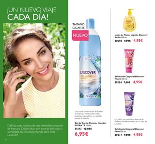 66
Jabón de Manos Líquido Discover
Sicilia 300 ml.
30003 7,00€ 4,95€
Gel de Ducha Discover Islandia
GIGANTE 750 ml.
31672 12,00€
6,95€
Exfoliante Corporal Discover
Miami 200 ml.
30134 7,00€ 4,95€
Exfoliante Corporal Discover
París 200 ml.
30077 7,00€ 4,95€
Disfruta cada mañana de una irresistible sensación
de frescura. ¡Déjate llevar por aromas deliciosos y
sumérgete en el exótico mundo de la línea
Discover!
NUEVO
¡UN NUEVOVIAJE
CADA DÍA!
TAMAÑO
GIGANTE
Una suave combinación de Enebro
aromático y refrescantes notas
acuáticas inspirada en un soleado
paisaje de Islandia. Un jabón con seductora esencia de
Toffee yVainilla envueltas en un halo de
Lavanda.
 