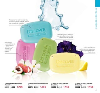 67
ብ Jabón en Barra Discover
Sicilia 90 g.
30002 3,00€ 1,95€
ባ Jabón en Barra Discover Bali
90 g.
30073 3,00€ 1,95€
ቢ Jabón en Barra Discover
Miami 90 g.
30133 3,00€ 1,95€
ቤ Jabón en Barra Discover
Brasil 90 g.
30070 3,00€ 1,95€
Fresca combinación de acordes
acuáticos y exóticas ﬂores blancas
con corazón de Nenúfar.
CUIDADOCORPORAL
Esencia ﬂoral de hojas
deVioleta con un suave toque
de fruta del Mediterráneo y
fondo cítrico.
Déjate llevar por su seductora
esencia de Guaraná con notas
verdes y base de Almizcle.
Una vigorosa
mezcla de la Flor de
Cornus Florida y
Lichi. Un aroma
vibrante, pura
inyección de
energía.
ቢ
ባ
ቤ
ብ
 
