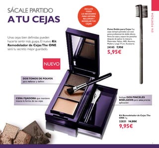 7
DOSTONOS DE POLVOS
para rellenar y deﬁnir.
CERA FIJADORA que mantiene
intacta la forma de tus cejas
SÁCALE PARTIDO
ATU CEJAS
Unas cejas bien deﬁnidas pueden
hacerte sentir más guapa. El nuevo Kit
Remodelador de CejasThe ONE
será tu secreto mejor guardado.
Kit Remodelador de Cejas The
ONE 3 g.
32031 14,00€
9,95€
INCLUYE
TODO
LO NECESARIO
PARA DEFINIR,
RELLENAR Y
MODELARTUS
CEJAS
NUEVO
Peine Doble para Cejas Tus
cejas siempre peinadas con este
peine profesional de doble efecto.
Peina las cejas y separa las pestañas
después de aplicar la máscara.
Materiales: Nylon, ABS, Alumino,
Madera. Largo 17 cm. Accesorio.
24145 7,95€
5,95€
ENPORTADA
Incluye DOS PINCELES
BISELADOS para una precisa
aplicación
 