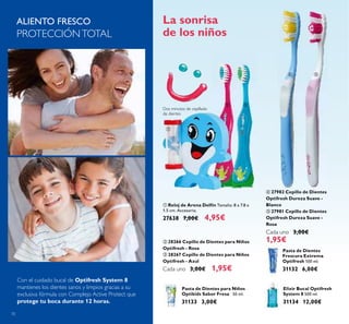 70
ባ 28266 Cepillo de Dientes para Niños
Optifresh - Rosa
ቤ 28267 Cepillo de Dientes para Niños
Optifresh - Azul
Cada uno 3,00€ 1,95€
ቢ Reloj de Arena Delfín Tamaño: 8 x 7.8 x
1.5 cm. Accesorio.
27638 7,00€ 4,95€
La sonrisa
de los niños
Pasta de Dientes para Niños
Optikids Sabor Fresa 50 ml.
31133 3,00€
Pasta de Dientes
Frescura Extrema
Optifresh 100 ml.
31132 6,00€
Elixir Bucal Optifresh
System 8 500 ml.
31134 12,00€
ALIENTO FRESCO
PROTECCIÓNTOTAL
ብ 27982 Cepillo de Dientes
Optifresh Dureza Suave -
Blanco
ቦ 27981 Cepillo de Dientes
Optifresh Dureza Suave -
Rosa
Cada uno 3,00€
1,95€
Con el cuidado bucal de Optifresh System 8
mantienes los dientes sanos y limpios gracias a su
exclusiva fórmula con Complejo Active Protect que
protege tu boca durante 12 horas.
ቢ
ባ ቤ
ብ ቦ
Dos minutos de cepillado
de dientes
 