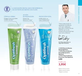 71
Protege tu boca con aceites
herbales naturales***
FÓRMULA HERBAL
ACCIÓN
BLANQUEADORA
Dientes más
blancos en 14 días**
PROTECCIÓNTOTAL
El 83% sienten una
mayor limpieza bucal*
LA ASOCIACIÓN DENTAL SUECA RECOMIENDA EL
USO DE PASTAS DE DIENTES CON FLÚOR.
“Hemos seleccionado los
ingredientes más efectivos
y de mayor calidad para
desarrollar la NUEVA fórmula
Optifresh, que ha sido
probada exhaustivamente bajo
supervisión profesional.”
Paul Daly, Especialista en
Seguridad Cosmética
*
Basado en test de consumo
**
Basado en test de consumo
***
Basado en su fórmula
ቧ 31673 Pasta de Dientes
Herbal Optifresh
ቨ 31131 Pasta de Dientes
Acción Blanqueadora
Optifresh
ቩ 31123 Pasta de Dientes
Protección Total Optifresh
6,00€
Cada una
3,95€
CUIDADOCORPORAL
ቧ ቨ ቩ
 