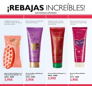 72
Crema de Manos Navidad 75 ml.
30012 8,00€
3,95€
Crema de Manos Be Mine
75 ml.
31112 7,00€
3,95€
Jabón en Barra Exfoliante con
Vitamina C Swedish Spa 100 g.
30843 5,00€
2,95€
Crema de Manos Silk Beauty
Luxury 100 ml.
24723 8,95€
3,95€
Deliciosa crema de manos con
aromas de frutos rojos, Cereza
y Almizcle.
Hidrata tus manos y las deja
suavemente perfumadas con
aroma de Pino.
Masajéalo para estimular la
circulación y revelar una textura
de la piel más tersa.
Manos suaves como la seda con
extracto de Amaranto.
¡REBAJAS INCREÍBLES!EXISTENCIAS LIMITADAS
 
