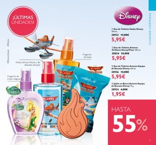 73
ብ Jabón en Barra Aviones Equipo
de Rescate Disney 75 g.
30934 4,00€
1,95€
ቢ Eau de Toilette Hadas Disney
100 ml.
30933 13,00€
5,95€
ቤ Eau de Toilette Aviones Equipo
de Rescate Disney 100 ml.
30936 13,00€
5,95€
¡ÚLTIMAS
UNIDADES!
Fragancia
afrutada
Fragancia de
frutas mágicas
HASTA
55%
CUIDADOCORPORAL
ባ Eau de Toilette Aviones
Oriﬂame Disney/Pixar 100 ml.
30024 12,95€
5,95€
Notas cítricas, frescas y de
delicado almizcle
ቢ
ባ
ቤ
ብ
 
