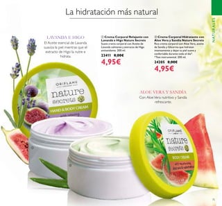 75
ባ Crema Corporal Hidratante con
Aloe Vera y Sandía Nature Secrets
Rica crema corporal con Aloe Vera, aceite
de Sandía y Glicerina que hidratan
intensamente y dejan tu piel suave y
confortable durante todo el día*.
*Test instrumental. 200 ml.
24205 8,00€
4,95€
ቢ Crema Corporal Relajante con
Lavanda e Higo Nature Secrets
Suave crema corporal con Aceite de
Lavanda calmante y extracto de Higo
antioxidante. 200 ml.
23411 8,00€
4,95€
NATURALES
La hidratación más natural
Con AloeVera nutritivo y Sandía
refrescante.
El Aceite esencial de Lavanda
suaviza la piel mientras que el
extracto de Higo la nutre e
hidrata.
LAVANDA E HIGO
ALOE VERA Y SANDÍA
ቢ
ባ
 