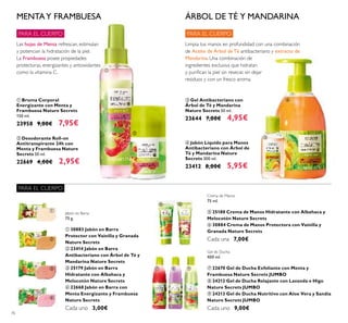 76
ቤ Gel Antibacteriano con
Árbol de Té y Mandarina
Nature Secrets 50 ml.
23644 7,00€ 4,95€
ብ Jabón Líquido para Manos
Antibacteriano con Árbol de
Té y Mandarina Nature
Secrets 300 ml.
23412 8,00€ 5,95€
ባ Desodorante Roll-on
Antitranspirante 24h con
Menta y Frambuesa Nature
Secrets 50 ml.
22669 4,00€ 2,95€
ቢ Bruma Corporal
Energizante con Menta y
Frambuesa Nature Secrets
150 ml.
23958 9,00€ 7,95€
Limpia tus manos en profundidad con una combinación
de Aceite de Árbol de Té antibacteriano y extracto de
Mandarina. Una combinación de
ingredientes exclusiva que hidratan
y puriﬁcan la piel sin resecar, sin dejar
residuos y con un fresco aroma.
ÁRBOL DE TÉ Y MANDARINAMENTAY FRAMBUESA
Las hojas de Menta refrescan, estimulan
y potencian la hidratación de la piel.
La Frambuesa posee propiedades
protectoras, energizantes y antioxidantes
como la vitamina C.
Jabón en Barra
75 g.
ቢ 30883 Jabón en Barra
Protector con Vainilla y Granada
Nature Secrets
ባ 23414 Jabón en Barra
Antibacteriano con Árbol de Té y
Mandarina Nature Secrets
ቤ 25179 Jabón en Barra
Hidratante con Albahaca y
Melocotón Nature Secrets
ብ 22668 Jabón en Barra con
Menta Energizante y Frambuesa
Nature Secrets
Cada uno 3,00€
Crema de Manos
75 ml.
ቦ 25180 Crema de Manos Hidratante con Albahaca y
Melocotón Nature Secrets
ቧ 30884 Crema de Manos Protectora con Vainilla y
Granada Nature Secrets
Cada una 7,00€
Gel de Ducha
400 ml.
ቨ 22670 Gel de Ducha Exfoliante con Menta y
Frambuesa Nature Secrets JUMBO
ቩ 24212 Gel de Ducha Relajante con Lavanda e Higo
Nature Secrets JUMBO
ቪ 24213 Gel de Ducha Nutritivo con Aloe Vera y Sandía
Nature Secrets JUMBO
Cada uno 9,00€
PARA EL CUERPO
PARA EL CUERPO
PARA EL CUERPO
ቢ
ባ
ቤ
ብ
ቢ
ባ
ቤ
ብ
ቦ ቧ
ቨ ቩ ቪ
 