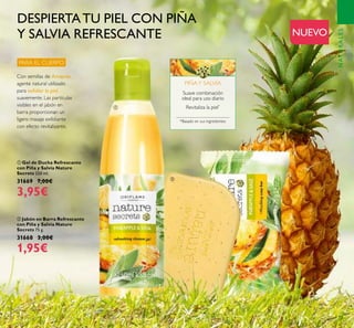 77
ቢ Gel de Ducha Refrescante
con Piña y Salvia Nature
Secrets 250 ml.
31669 7,00€
3,95€
ባ Jabón en Barra Refrescante
con Piña y Salvia Nature
Secrets 75 g.
31668 3,00€
1,95€
Revitaliza la piel*
Suave combinación
ideal para uso diario
*Basado en sus ingredientes
PIÑAY SALVIA
DESPIERTATU PIEL CON PIÑA
Y SALVIA REFRESCANTE NUEVO
PARA EL CUERPO
NATURALES
ቢ
ባ
Con semillas de Amapola,
agente natural utilizado
para exfoliar la piel
suavemente. Las partículas
visibles en el jabón en
barra proporcionan un
ligero masaje exfoliante
con efecto revitalizante.
 