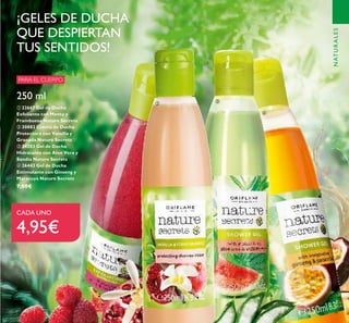 79
250 ml
ቢ 22667 Gel de Ducha
Exfoliante con Menta y
Frambuesa Nature Secrets
ባ 30882 Crema de Ducha
Protectora con Vainilla y
Granada Nature Secrets
ቤ 24203 Gel de Ducha
Hidratante con Aloe Vera y
Sandía Nature Secrets
ብ 26443 Gel de Ducha
Estimulante con Ginseng y
Maracuyá Nature Secrets
7,00€
¡GELES DE DUCHA
QUE DESPIERTAN
TUS SENTIDOS!
PARA EL CUERPO
CADA UNO
4,95€
ቢ
ባ
ቤ
ብ
NATURALES
 