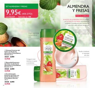 80
ቤ Acondicionador
Protector del Color con
Aceite de Almendras y
Fresa Nature Secrets
250 ml.
30358 6,00€
4,95€
ባ Mascarilla Protectora
del Color con Aceite de
Almendras y Fresa Nature
Secrets 150 ml.
30360 6,00€
4,95€
ቢ Champú Protector del
Color con Aceite de
Almendras y Fresa Nature
Secrets 250 ml.
30357 6,00€
4,95€
ALMENDRA
Y FRESAS
Cuida tu pelo y mantiene la
intensidad de su color con
ﬁltro protector UV.
PARA EL CABELLO
Ayuda a mantener
la intensidad
del color
Protege el color
mientras lo suaviza
y acondiciona
SET ALMENDRAY FRESAS
9,95€ (45% DTO)
cod.462329 Valorado en 18€
Limpia suavemente
manteniendo el
color
ቢ
ባ
ቤ
El ACEITE DE ALMENDRA DULCE nutritivo
y el EXTRACTO DE FRESA antioxidante se
combinan a la perfección para mantener el
color de tu pelo durante más tiempo.
 