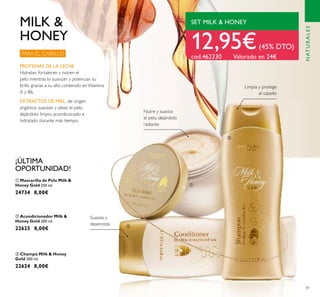 81
ቤ Champú Milk & Honey
Gold 200 ml.
22624 8,00€
ባ Acondicionador Milk &
Honey Gold 200 ml.
22625 8,00€
ቢ Mascarilla de Pelo Milk &
Honey Gold 250 ml.
24734 8,00€
PROTEÍNAS DE LA LECHE
Hidratan, fortalecen y nutren el
pelo mientras lo suavizan y potencian su
brillo gracias a su alto contenido enVitamina
A y B6.
Limpia y protege
el cabello
Suaviza y
desenreda
PARA EL CABELLO
12,95€(45% DTO)
cod.462330 Valorado en 24€
SET MILK & HONEY
¡ÚLTIMA
OPORTUNIDAD!
Nutre y suaviza
el pelo, dejándolo
radiante
MILK &
HONEY
ቢ
ባ
ቤ
NATURALES
EXTRACTOS DE MIEL, de origen
orgánico, suavizan y alisan el pelo,
dejándolo limpio, acondicionado e
hidratado durante más tiempo.
 