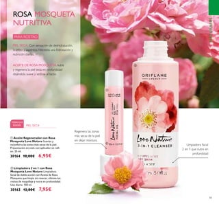 83
ባ Limpiadora 2 en 1 con Rosa
Mosqueta Love Nature Limpiadora
facial de doble acción con Aceite de Rosa
Mosqueta que limpia sin resecar, elimina los
restos de maquillaje y nutre en profundidad.
Uso diario. 150 ml.
30163 12,00€ 7,95€
ቢ Aceite Regenerador con Rosa
Mosqueta Love Nature Suaviza y
reconforta las zonas más secas de la piel.
Presentación en stick con aplicador en roll-
on. 25 ml.
30164 10,00€ 6,95€
Limpiadora facial
2 en 1 que nutre en
profundidad
Regenera las zonas
más secas de la piel
sin dejar residuos.
PARA ROSTRO
TODAS LAS
EDADES PIEL SECA
ROSA MOSQUETA
NUTRITIVA
PIEL SECA: Con sensación de deshidratación,
tirantez y aspereza. Necesita una hidratación y
nutrición diarias.
ACEITE DE ROSA MOSQUETA nutre
y regenera la piel seca en profundidad
dejándola suave y sedosa al tacto.
ቢ
ባ
NATURALES
 