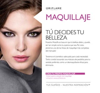 MAQUILLAJE
TÚ DECIDESTU
BELLEZA
Nuestra ﬁlosofía se basa en que la belleza debe, y puede,
ser tan simple como tu quieras que sea. Por esto,
¡tenemos una de las líneas de maquillaje más completas
del mercado!
Tenemos el cosmético adecuado para cada necesidad.
Tanto si estás buscando una máscara de pestañas para tu
vestido preferido, como un desmaquillante eﬁcaz para
eliminarla.
CREATU PROPIO MAQUILLAJE VIRTUAL
Visita nuestro estudio de maquillaje
virtual en www.oriﬂame.es
TUS SUEÑOS – NUESTRA INSPIRACIÓN™
 