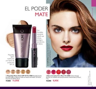 87
Maquillaje
ligero
matiﬁcante
con factor de
protección
SPF 20.
31684
Soft
Rose
31685
Vivid
Pink
31688
Berry
Crush
31687
Red
Passion
31686
Coral
Matte
ባ Barra de Labios Puro Mate The ONE Colores de larga
duración con acabado mate que permanecen intactos hasta 12 horas*.
1.7 g.
14,00€ 9,95€
Lamodelolleva:MaquillajeMatteVelvetSPF20
TheONE31587Porcelain,BarradeLabiosPuro
MateTheONE31687RedPassion.
ቢ Maquillaje Matte Velvet SPF 20 The ONE Maquillaje líquido
de textura ligera y cobertura media con efecto anti-brillos. Con factor
de protección SPF 20. 30 ml.
17,00€ 11,95€
31587
Porcelain
31588
Fair
Nude
31589
Light
Ivory
31590
Warm
Beige
31591
Natural
Beige
*Durahasta12horas.
Testdeconsumorealizadoen85
mujeres.
EL PODER
MATE
Con
Complejo
hidratante
LipSoft que
hidrata,
protege y
acondiciona
los labios.
MAQUILLAJE
31688BerryCrush
ቢ
ባ
 