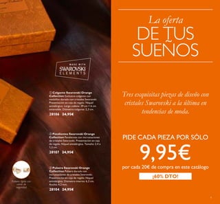 9
 Pendientes Swarovski Orange
Collection Pendientes con incrustaciones
de cristales Swarovski. Presentación en caja
de regalo. Níquel antialérgico. Tamaño: 2,4 x
1,3 cm.
28107 24,95€
 Colgante Swarovski Orange
Collection Exclusivo colgante con
medallón dorado con cristales Swarovski.
Presentación en caja de regalo. Níquel
antialérgico. Largo cadena: 39 cm + 6 cm
extensible. Diámetro colgante: 2,3 cm.
28106 24,95€
 Pulsera Swarovski Orange
Collection Pulsera dorada con
incrustaciones de cristales Swarovski.
Presentación en caja de regalo. Níquel
antialérgico. Diámetro interno: 6,2 cm.
Ancho: 4,2 mm.
28104 24,95€
Pulsera rígida con
cierre de
seguridad
Tres exquisitas piezas de diseño con
cristales Swarovski a la última en
tendencias de moda.
PIDE CADA PIEZA POR SÓLO
9,95€por cada 20€ de compra en este catálogo
¡60% DTO!
La oferta
DE TUS
SUEÑOS
 