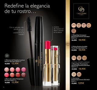 92
ባ Barra de Labios Voluptuous
Giordani Gold 3.3 g.
16,00€ 12,95€
21623
Natural
Beige
21622
Light
Ivory
21621
Porcelain
ቤ Maquillaje Tratamiento
Antienvejecimiento Giordani
Gold 30 ml.
24,00€ 18,95€
ባ Polvos Sueltos Invisible
Touch Giordani Gold 10 g.
24,00€ 18,95€
ቢ Maquillaje Compacto
Antienvejecimiento Giordani
Gold 10 g.
26,00€ 18,95€
31366
Light
31367
Medium
ብ Corrector
Antienvejecimiento Giordani
Gold 2 g.
15,00€ 9,95€
¡Colores
de impacto con
efecto volumen
en tus labios!
26601
Nude
Silk
26602
Pink
Lace
26603
Chiffon
Rose
26604
Orchid
Taffeta
26605
Scarlet
Veil
26606
Coral
Shell
26608
Cherry
Cashmere
26610
Wispy
Prune
26605ScarletVeil
ቢ Máscara de Pestañas Luscious
Volume Giordani Gold 8 ml.
16,00€ 12,95€
31151
Black
Con un aplicador más
grande para un
volumen
sorprendente al
instante
Redeﬁne la elegancia
de tu rostro…
26896
Rose
Ivory
26895
Light
Ivory
26894
Porcelain
26897
Natural
Beige
26898
Amber
Beige
¡ÚLTIMA OPORTUNIDAD!
ቢ
ባ
 
